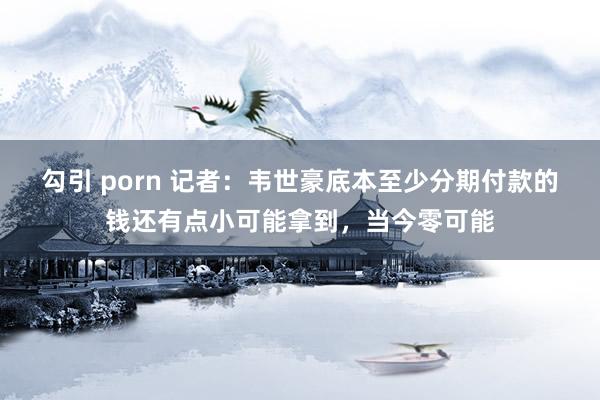 勾引 porn 记者：韦世豪底本至少分期付款的钱还有点小可能拿到，当今零可能