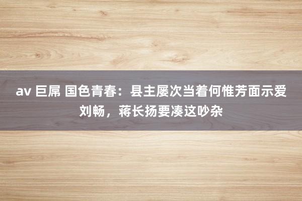 av 巨屌 国色青春：县主屡次当着何惟芳面示爱刘畅，蒋长扬要凑这吵杂