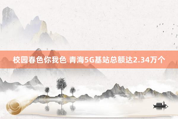 校园春色你我色 青海5G基站总额达2.34万个