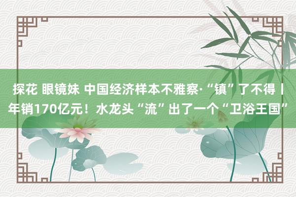 探花 眼镜妹 中国经济样本不雅察·“镇”了不得丨年销170亿元！水龙头“流”出了一个“卫浴王国”