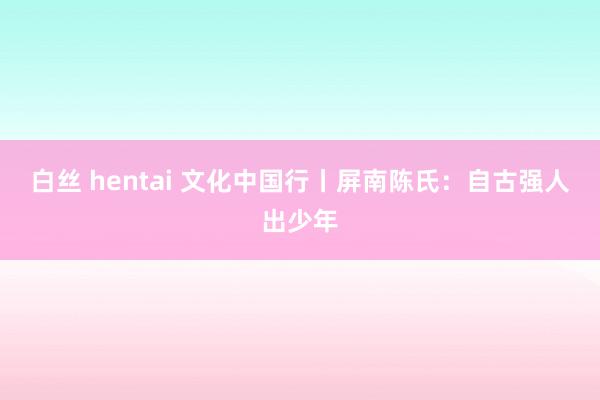 白丝 hentai 文化中国行丨屏南陈氏：自古强人出少年