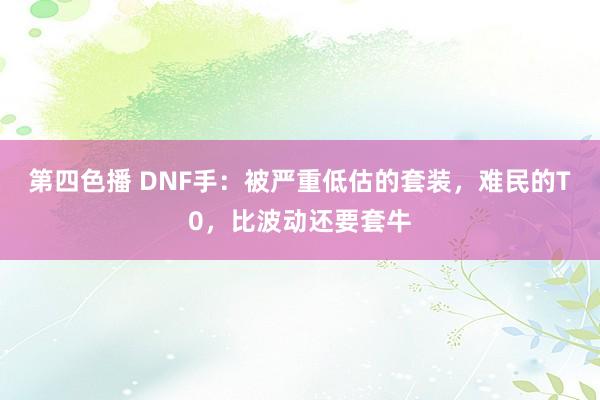 第四色播 DNF手：被严重低估的套装，难民的T0，比波动还要套牛