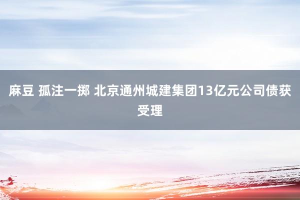 麻豆 孤注一掷 北京通州城建集团13亿元公司债获受理