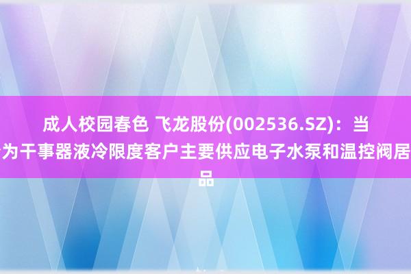 成人校园春色 飞龙股份(002536.SZ)：当今为干事器液冷限度客户主要供应电子水泵和温控阀居品