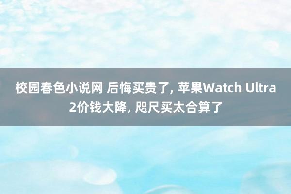 校园春色小说网 后悔买贵了， 苹果Watch Ultra2价钱大降， 咫尺买太合算了