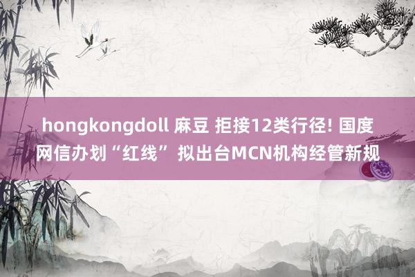 hongkongdoll 麻豆 拒接12类行径! 国度网信办划“红线” 拟出台MCN机构经管新规