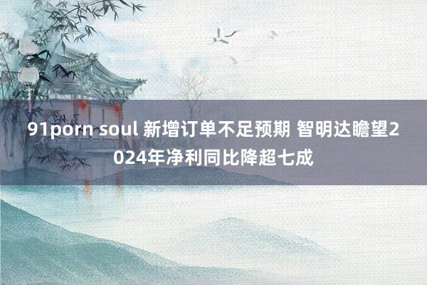 91porn soul 新增订单不足预期 智明达瞻望2024年净利同比降超七成