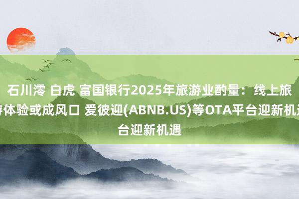 石川澪 白虎 富国银行2025年旅游业酌量：线上旅游体验或成风口 爱彼迎(ABNB.US)等OTA平台迎新机遇