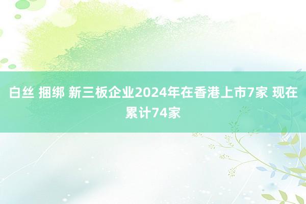 白丝 捆绑 新三板企业2024年在香港上市7家 现在累计74家