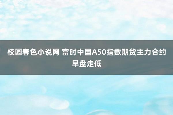 校园春色小说网 富时中国A50指数期货主力合约早盘走低