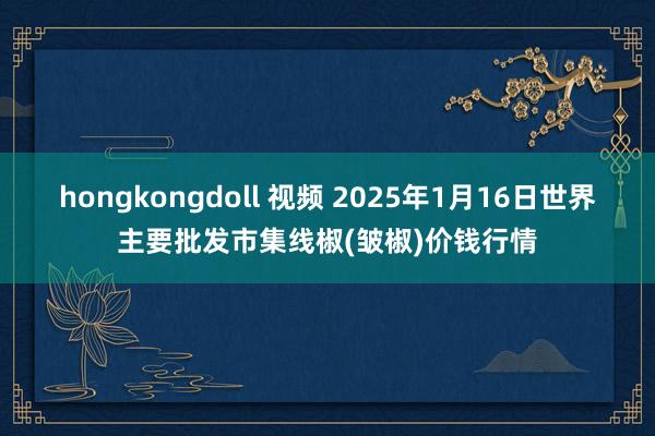 hongkongdoll 视频 2025年1月16日世界主要批发市集线椒(皱椒)价钱行情